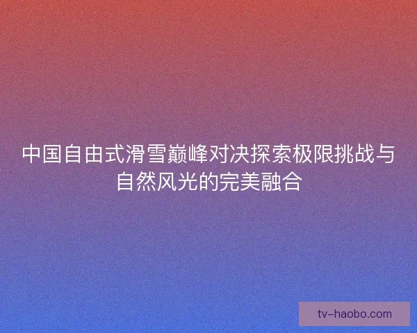 中国自由式滑雪巅峰对决探索极限挑战与自然风光的完美融合