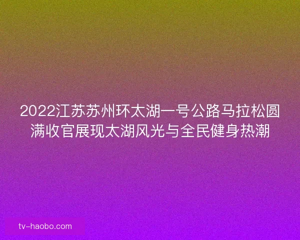 2022江苏苏州环太湖一号公路马拉松圆满收官展现太湖风光与全民健身热潮