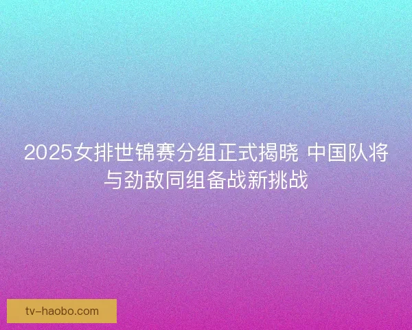2025女排世锦赛分组正式揭晓 中国队将与劲敌同组备战新挑战