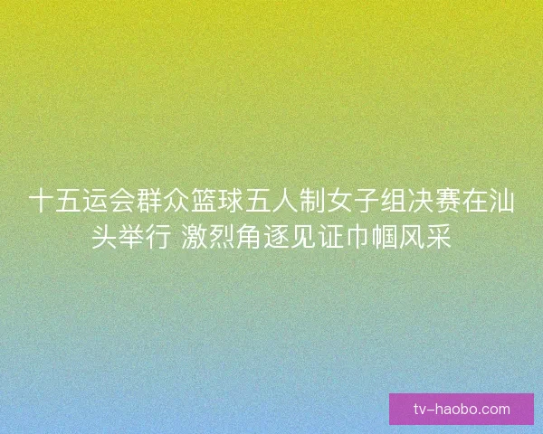 十五运会群众篮球五人制女子组决赛在汕头举行 激烈角逐见证巾帼风采